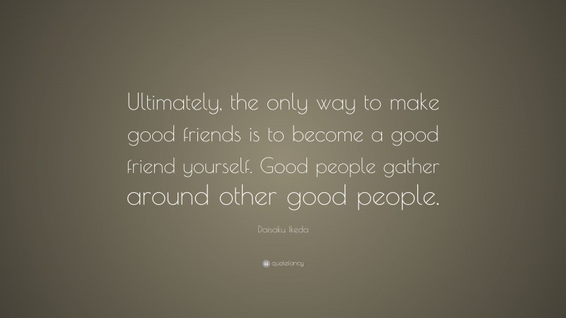 Daisaku Ikeda Quote: “Ultimately, the only way to make good friends is to become a good friend yourself. Good people gather around other good people.”