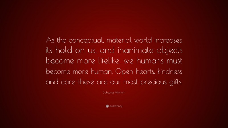 Sakyong Mipham Quote: “As the conceptual, material world increases its hold on us, and inanimate objects become more lifelike, we humans must become more human. Open hearts, kindness and care-these are our most precious gifts.”