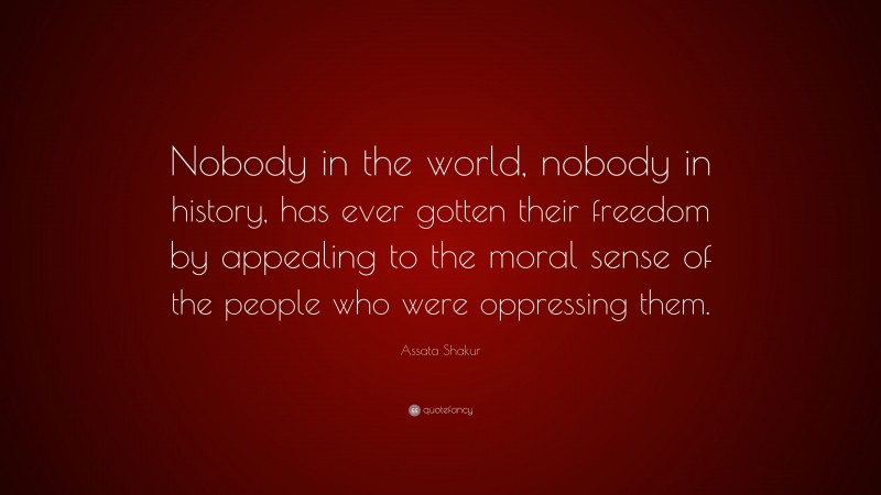 Assata Shakur Quote: “Nobody in the world, nobody in history, has ever gotten their freedom by appealing to the moral sense of the people who were oppressing them.”