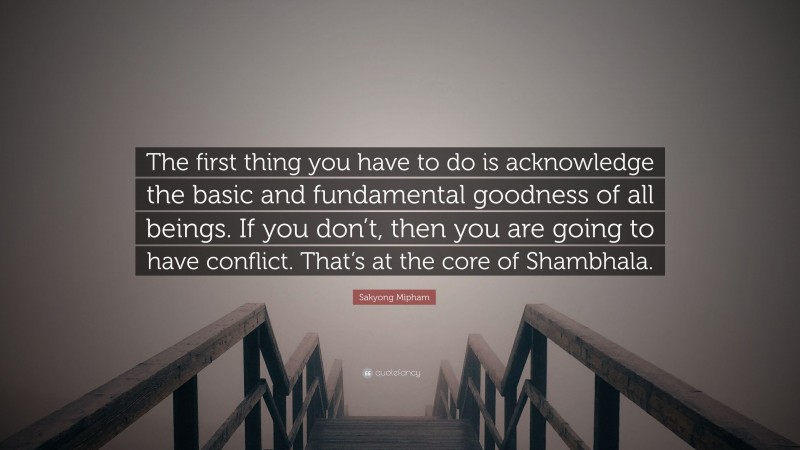 Sakyong Mipham Quote: “The first thing you have to do is acknowledge the basic and fundamental goodness of all beings. If you don’t, then you are going to have conflict. That’s at the core of Shambhala.”