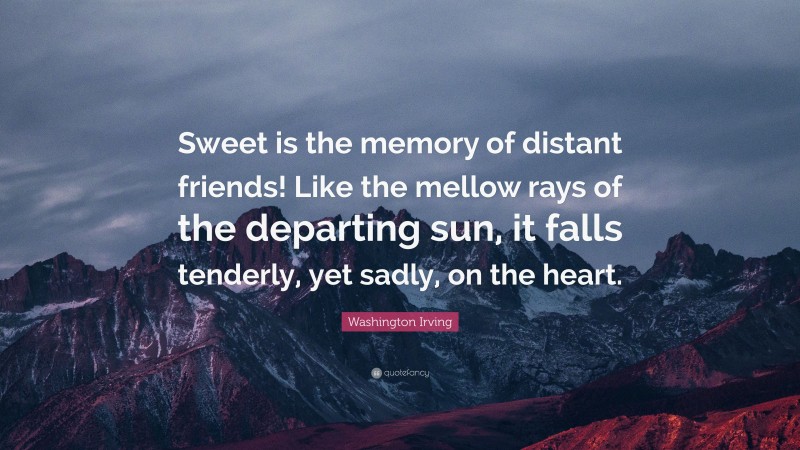 Washington Irving Quote: “Sweet is the memory of distant friends! Like the mellow rays of the departing sun, it falls tenderly, yet sadly, on the heart.”