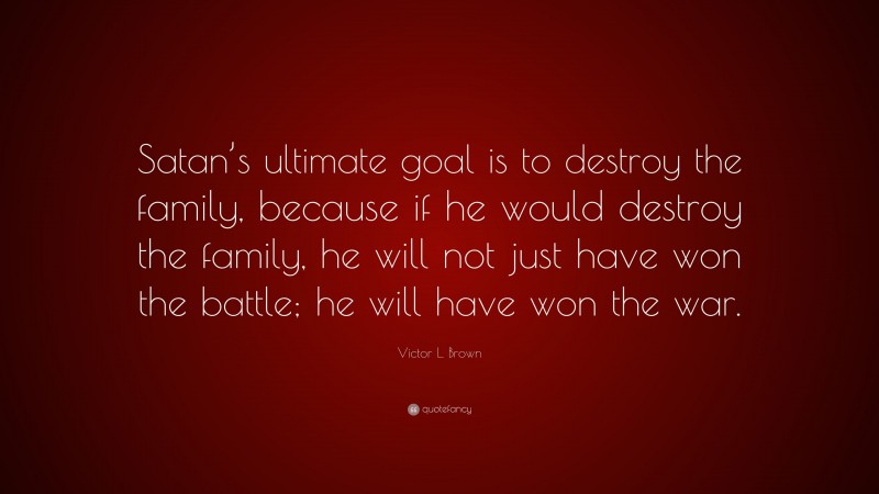 Victor L. Brown Quote: “Satan’s ultimate goal is to destroy the family, because if he would destroy the family, he will not just have won the battle; he will have won the war.”