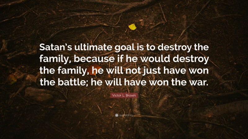 Victor L. Brown Quote: “Satan’s ultimate goal is to destroy the family, because if he would destroy the family, he will not just have won the battle; he will have won the war.”