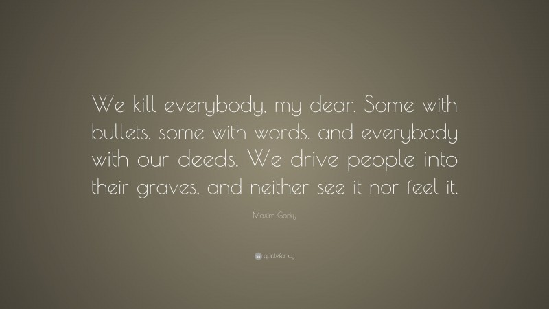 Maxim Gorky Quote: “We kill everybody, my dear. Some with bullets, some with words, and everybody with our deeds. We drive people into their graves, and neither see it nor feel it.”
