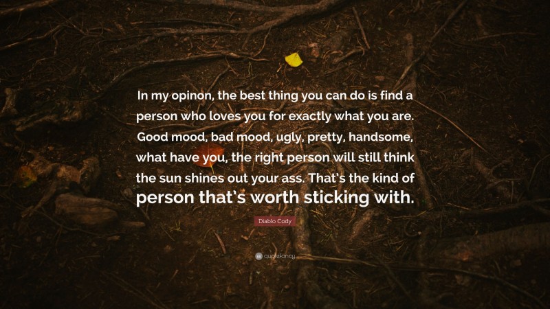Diablo Cody Quote: “In my opinon, the best thing you can do is find a person who loves you for exactly what you are. Good mood, bad mood, ugly, pretty, handsome, what have you, the right person will still think the sun shines out your ass. That’s the kind of person that’s worth sticking with.”