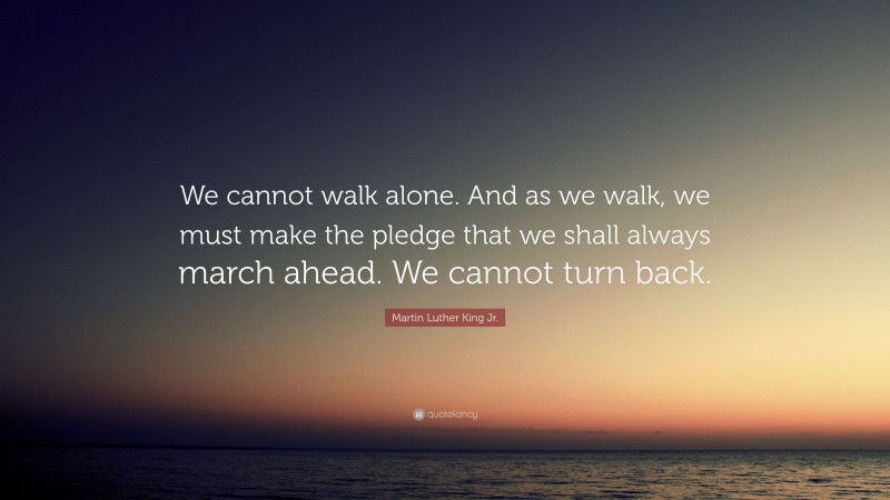 Martin Luther King Jr. Quote: “We cannot walk alone. And as we walk, we must make the pledge that we shall always march ahead. We cannot turn back.”