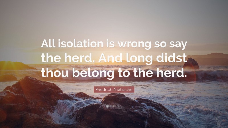 Friedrich Nietzsche Quote: “All isolation is wrong so say the herd. And long didst thou belong to the herd.”