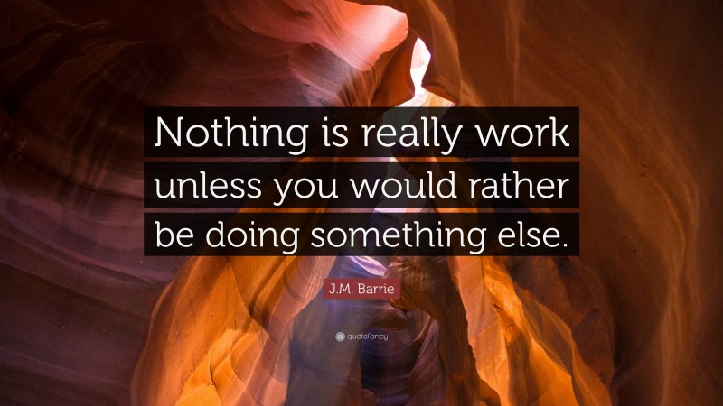 J.M. Barrie Quote: “Nothing is really work unless you would rather be doing something else.”