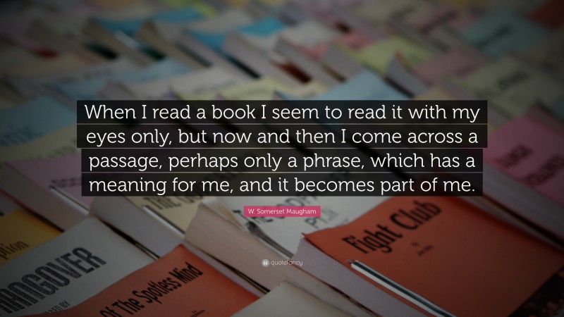 W. Somerset Maugham Quote: “When I read a book I seem to read it with my eyes only, but now and then I come across a passage, perhaps only a phrase, which has a meaning for me, and it becomes part of me.”