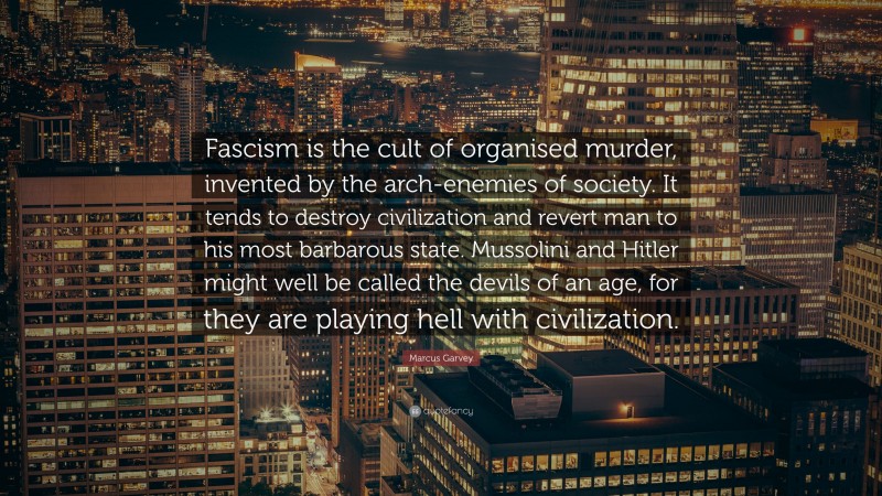 Marcus Garvey Quote: “Fascism is the cult of organised murder, invented by the arch-enemies of society. It tends to destroy civilization and revert man to his most barbarous state. Mussolini and Hitler might well be called the devils of an age, for they are playing hell with civilization.”