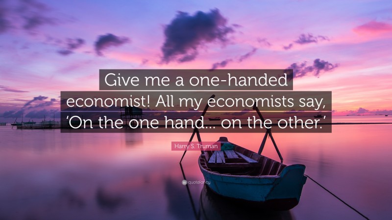 Harry S. Truman Quote: “Give me a one-handed economist! All my economists say, ‘On the one hand... on the other.’”