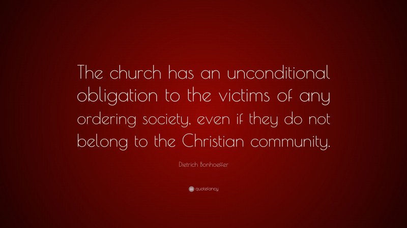 Dietrich Bonhoeffer Quote: “The church has an unconditional obligation to the victims of any ordering society, even if they do not belong to the Christian community.”