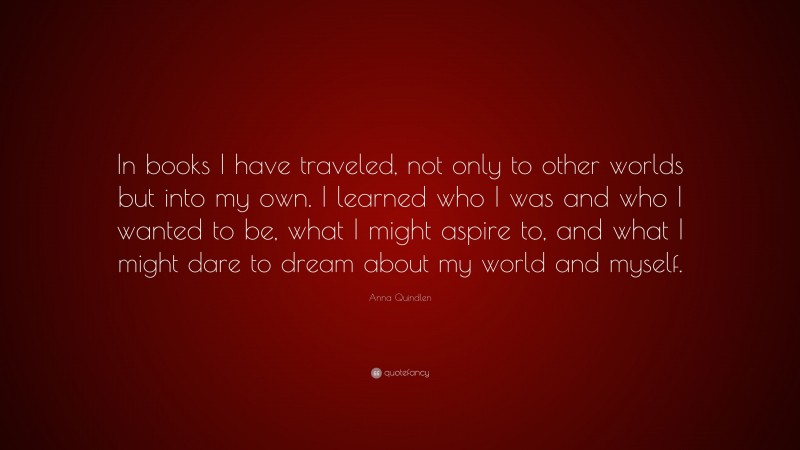 Anna Quindlen Quote: “In books I have traveled, not only to other worlds but into my own. I learned who I was and who I wanted to be, what I might aspire to, and what I might dare to dream about my world and myself.”