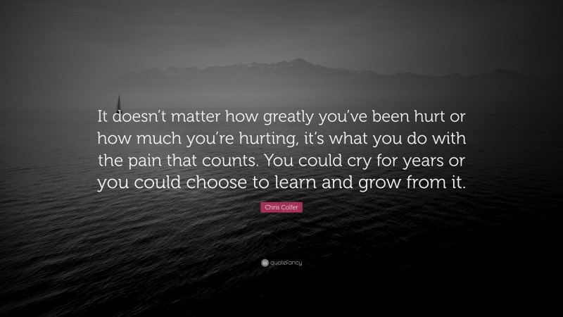 Chris Colfer Quote: “It doesn’t matter how greatly you’ve been hurt or how much you’re hurting, it’s what you do with the pain that counts. You could cry for years or you could choose to learn and grow from it.”