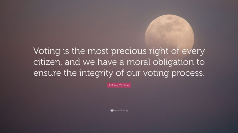 Hillary Clinton Quote: “Voting is the most precious right of every citizen, and we have a moral obligation to ensure the integrity of our voting process.”