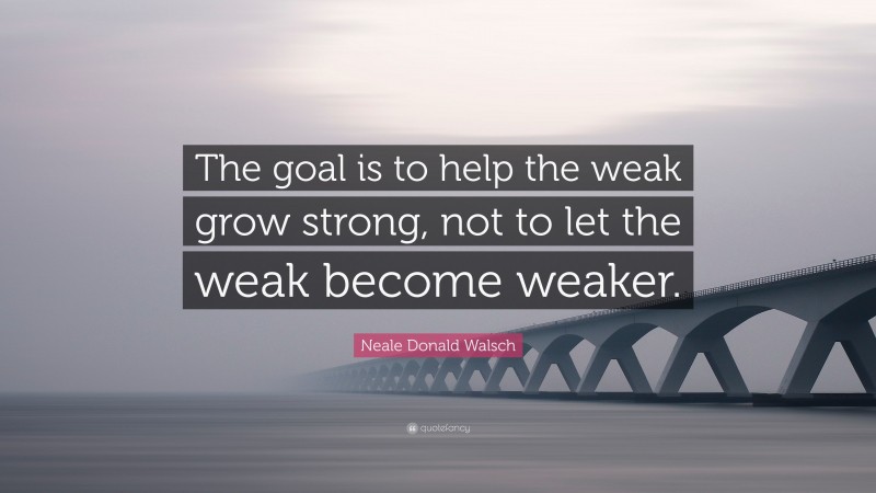 Neale Donald Walsch Quote: “The goal is to help the weak grow strong, not to let the weak become weaker.”