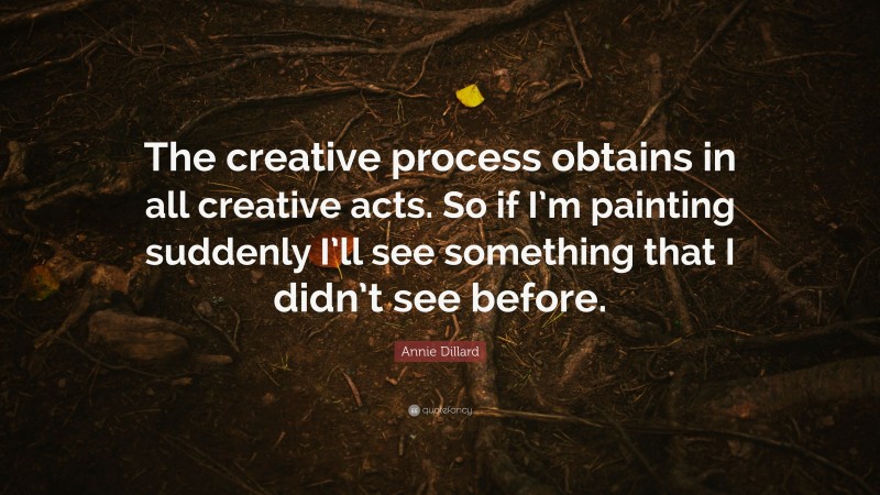 Annie Dillard Quote: “The creative process obtains in all creative acts. So if I’m painting suddenly I’ll see something that I didn’t see before.”