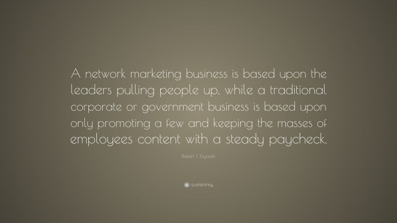 Robert T. Kiyosaki Quote: “A network marketing business is based upon the leaders pulling people up, while a traditional corporate or government business is based upon only promoting a few and keeping the masses of employees content with a steady paycheck.”