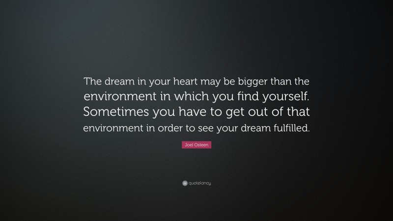 Joel Osteen Quote: “The dream in your heart may be bigger than the environment in which you find yourself. Sometimes you have to get out of that environment in order to see your dream fulfilled.”