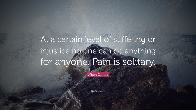 Albert Camus Quote: “At a certain level of suffering or injustice no one can do anything for anyone. Pain is solitary.”