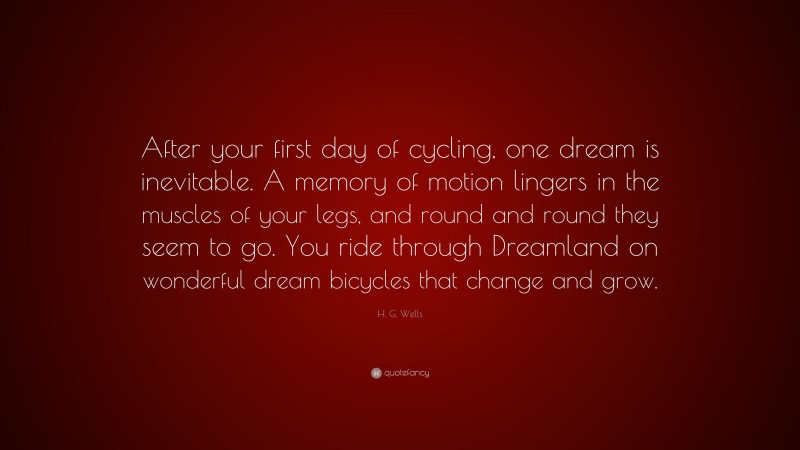 H. G. Wells Quote: “After your first day of cycling, one dream is inevitable. A memory of motion lingers in the muscles of your legs, and round and round they seem to go. You ride through Dreamland on wonderful dream bicycles that change and grow.”