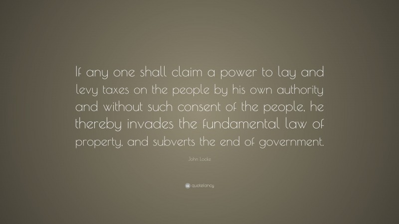 John Locke Quote: “If any one shall claim a power to lay and levy taxes on the people by his own authority and without such consent of the people, he thereby invades the fundamental law of property, and subverts the end of government.”