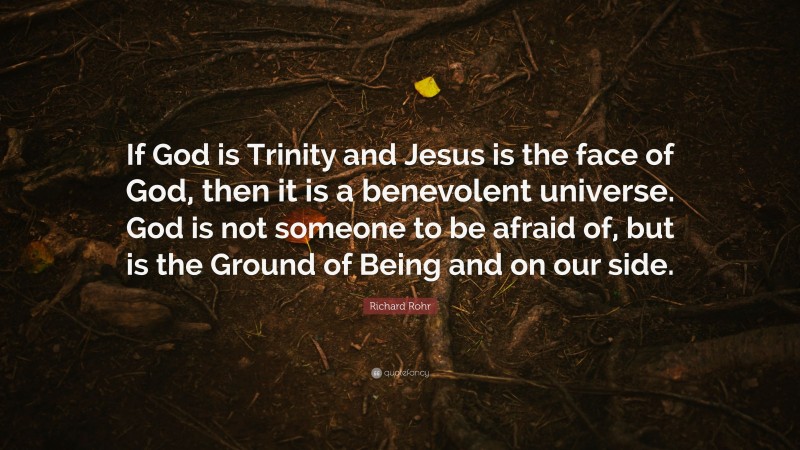 Richard Rohr Quote: “If God is Trinity and Jesus is the face of God, then it is a benevolent universe. God is not someone to be afraid of, but is the Ground of Being and on our side.”