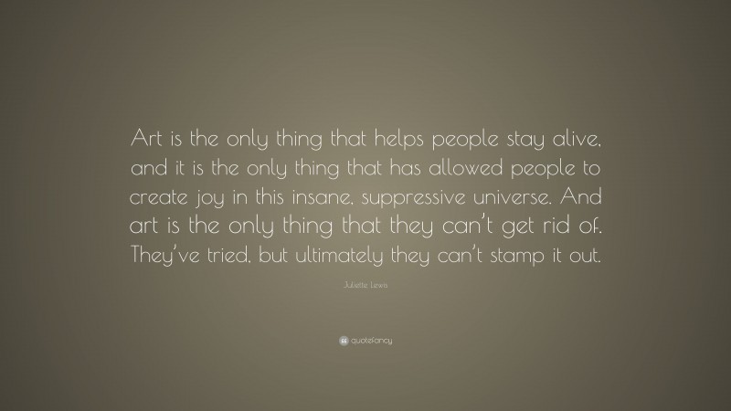 Juliette Lewis Quote: “Art is the only thing that helps people stay alive, and it is the only thing that has allowed people to create joy in this insane, suppressive universe. And art is the only thing that they can’t get rid of. They’ve tried, but ultimately they can’t stamp it out.”