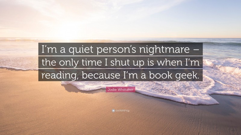 Jodie Whittaker Quote: “I’m a quiet person’s nightmare – the only time I shut up is when I’m reading, because I’m a book geek.”