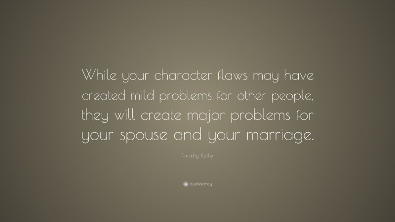 Timothy Keller Quote: “While your character flaws may have created mild problems for other people, they will create major problems for your spouse and your marriage.”
