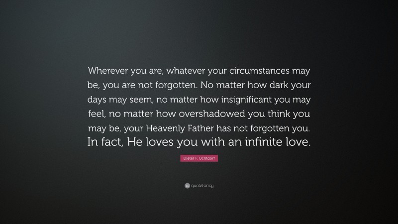 Dieter F. Uchtdorf Quote: “Wherever you are, whatever your circumstances may be, you are not forgotten. No matter how dark your days may seem, no matter how insignificant you may feel, no matter how overshadowed you think you may be, your Heavenly Father has not forgotten you. In fact, He loves you with an infinite love.”