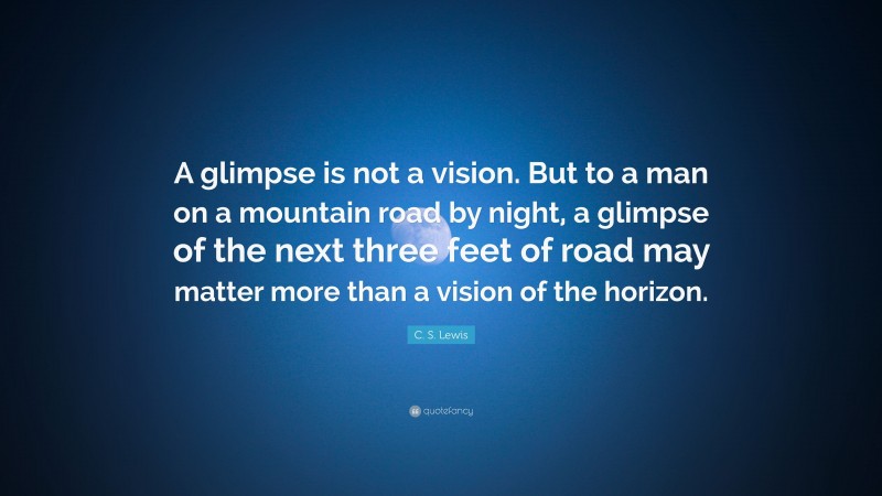 C. S. Lewis Quote: “A glimpse is not a vision. But to a man on a mountain road by night, a glimpse of the next three feet of road may matter more than a vision of the horizon.”