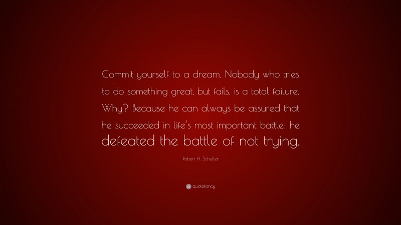 Robert H. Schuller Quote: “Commit yourself to a dream. Nobody who tries to do something great, but fails, is a total failure. Why? Because he can always be assured that he succeeded in life’s most important battle; he defeated the battle of not trying.”