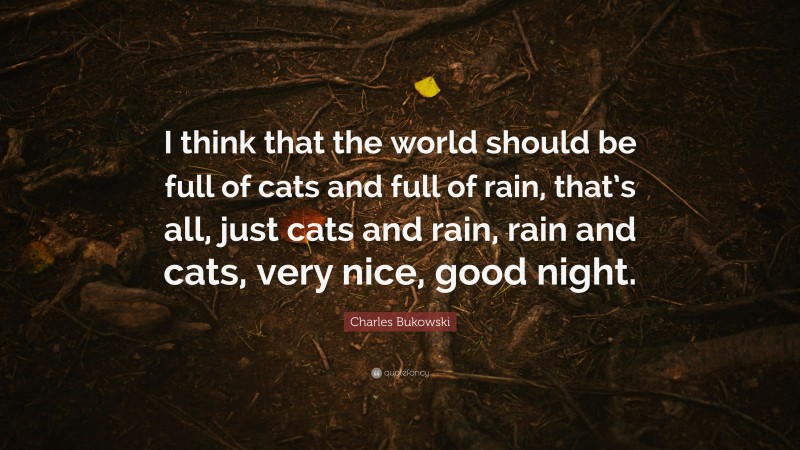 Charles Bukowski Quote: “I think that the world should be full of cats and full of rain, that’s all, just cats and rain, rain and cats, very nice, good night.”