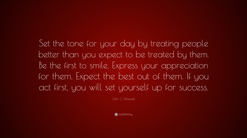 John C. Maxwell Quote: “Set the tone for your day by treating people better than you expect to be treated by them. Be the first to smile. Express your appreciation for them. Expect the best out of them. If you act first, you will set yourself up for success.”