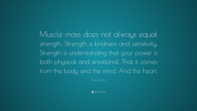 Henry Rollins Quote: “Muscle mass does not always equal strength. Strength is kindness and sensitivity. Strength is understanding that your power is both physical and emotional. That it comes from the body and the mind. And the heart.”