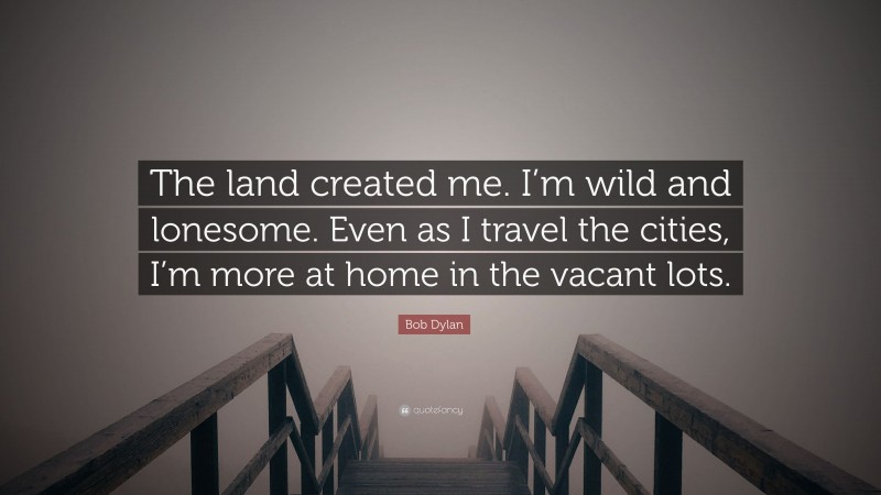 Bob Dylan Quote: “The land created me. I’m wild and lonesome. Even as I travel the cities, I’m more at home in the vacant lots.”