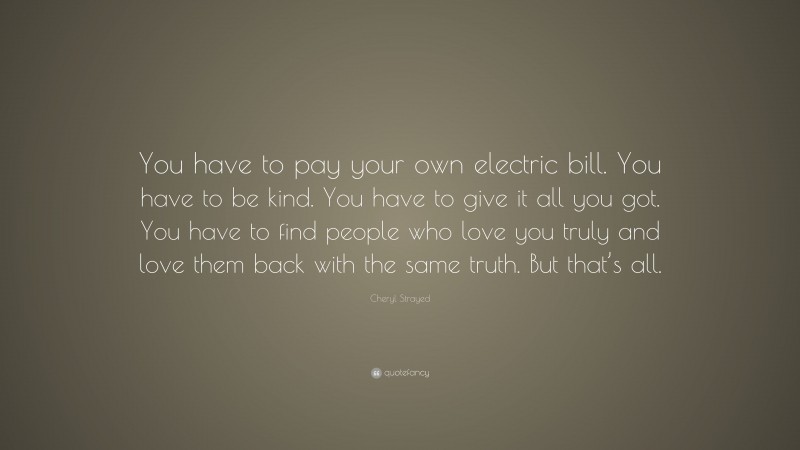 Cheryl Strayed Quote: “You have to pay your own electric bill. You have to be kind. You have to give it all you got. You have to find people who love you truly and love them back with the same truth. But that’s all.”
