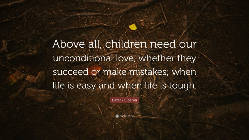 Barack Obama Quote: “Above all, children need our unconditional love, whether they succeed or make mistakes; when life is easy and when life is tough.”