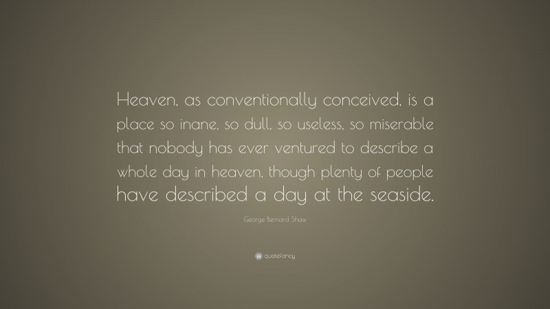 George Bernard Shaw Quote: “Heaven, as conventionally conceived, is a place so inane, so dull, so useless, so miserable that nobody has ever ventured to describe a whole day in heaven, though plenty of people have described a day at the seaside.”