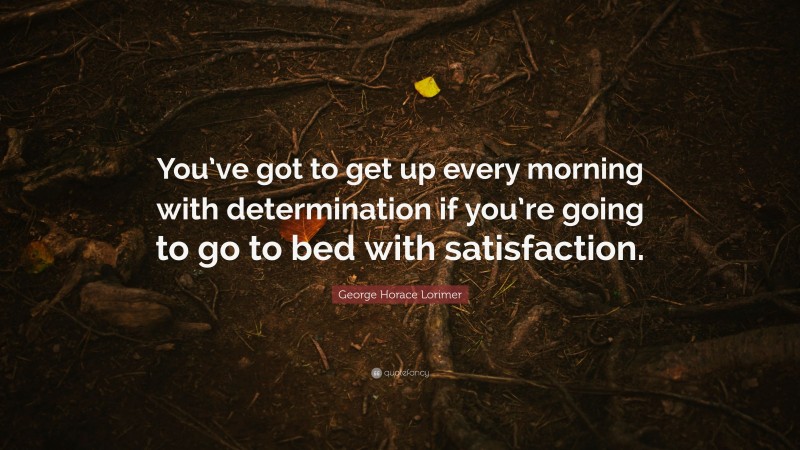 George Horace Lorimer Quote: “You’ve got to get up every morning with determination if you’re going to go to bed with satisfaction.”