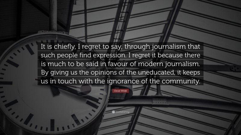 Oscar Wilde Quote: “It is chiefly, I regret to say, through journalism that such people find expression. I regret it because there is much to be said in favour of modern journalism. By giving us the opinions of the uneducated, it keeps us in touch with the ignorance of the community.”