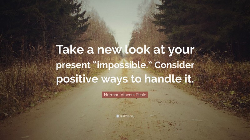 Norman Vincent Peale Quote: “Take a new look at your present “impossible.” Consider positive ways to handle it.”