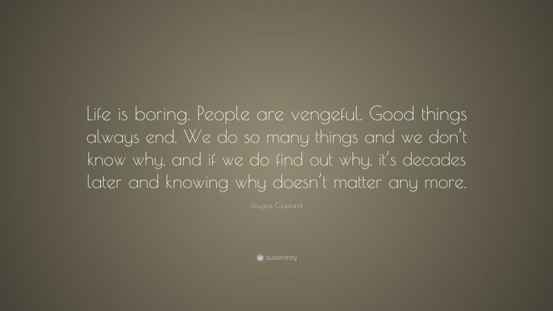 Douglas Coupland Quote: “Life is boring. People are vengeful. Good things always end. We do so many things and we don’t know why, and if we do find out why, it’s decades later and knowing why doesn’t matter any more.”
