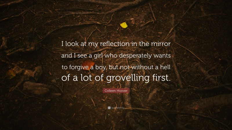 Colleen Hoover Quote: “I look at my reflection in the mirror and I see a girl who desperately wants to forgive a boy, but not without a hell of a lot of grovelling first.”