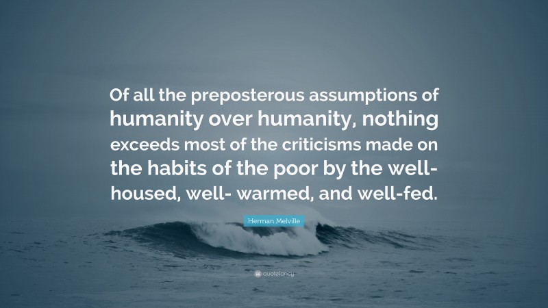 Herman Melville Quote: “Of all the preposterous assumptions of humanity over humanity, nothing exceeds most of the criticisms made on the habits of the poor by the well-housed, well- warmed, and well-fed.”