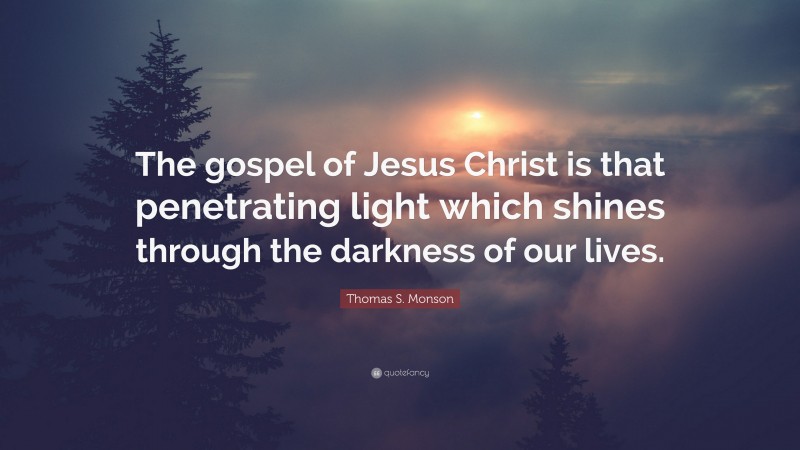 Thomas S. Monson Quote: “The gospel of Jesus Christ is that penetrating light which shines through the darkness of our lives.”