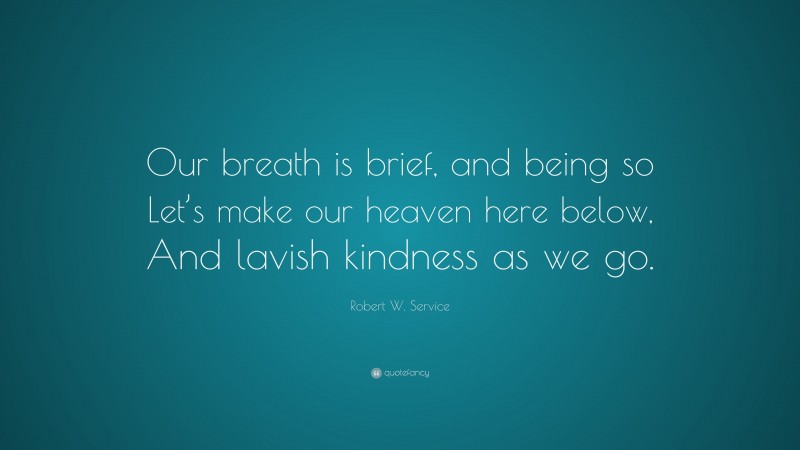 Robert W. Service Quote: “Our breath is brief, and being so Let’s make our heaven here below, And lavish kindness as we go.”
