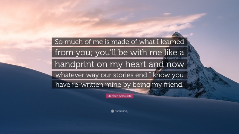 Stephen Schwartz Quote: “So much of me is made of what I learned from you; you’ll be with me like a handprint on my heart and now whatever way our stories end I know you have re-written mine by being my friend.”