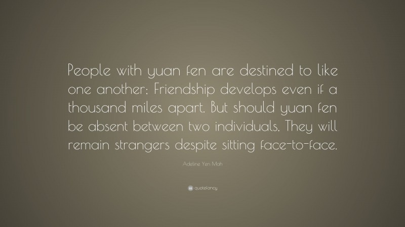 Adeline Yen Mah Quote: “People with yuan fen are destined to like one another; Friendship develops even if a thousand miles apart. But should yuan fen be absent between two individuals, They will remain strangers despite sitting face-to-face.”